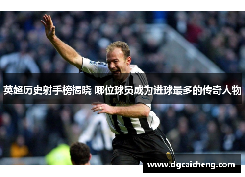 英超历史射手榜揭晓 哪位球员成为进球最多的传奇人物